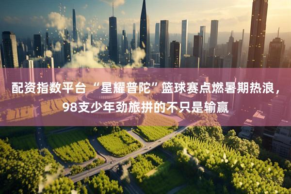 配资指数平台 “星耀普陀”篮球赛点燃暑期热浪，98支少年劲旅拼的不只是输赢