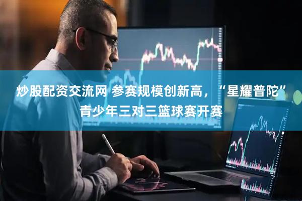 炒股配资交流网 参赛规模创新高，“星耀普陀”青少年三对三篮球赛开赛