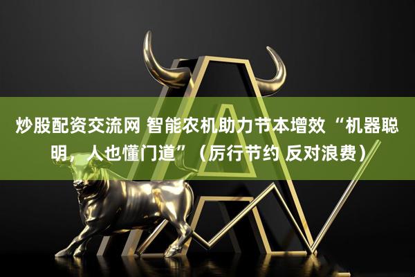炒股配资交流网 智能农机助力节本增效 “机器聪明，人也懂门道”（厉行节约 反对浪费）