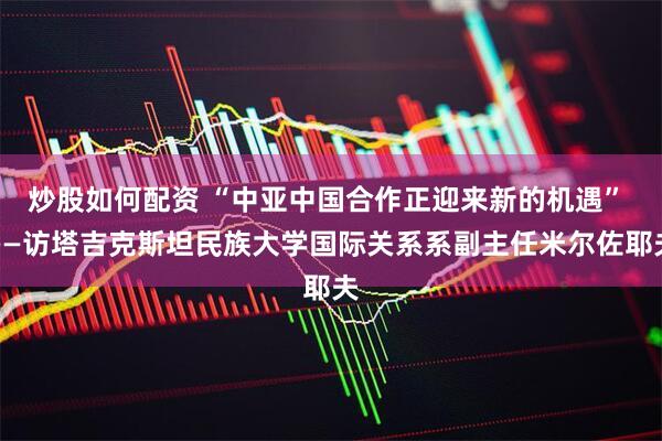炒股如何配资 “中亚中国合作正迎来新的机遇” ——访塔吉克斯坦民族大学国际关系系副主任米尔佐耶夫