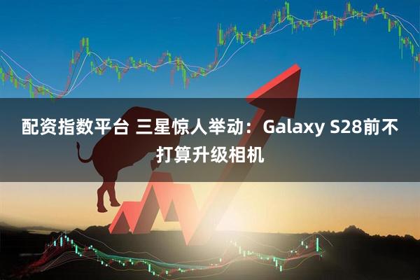 配资指数平台 三星惊人举动：Galaxy S28前不打算升级相机
