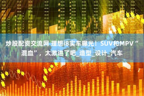 炒股配资交流网 理想i8实车曝光！SUV和MPV“混血”，太激进了吧_造型_设计_汽车
