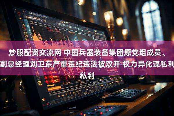 炒股配资交流网 中国兵器装备集团原党组成员、副总经理刘卫东严重违纪违法被双开 权力异化谋私利