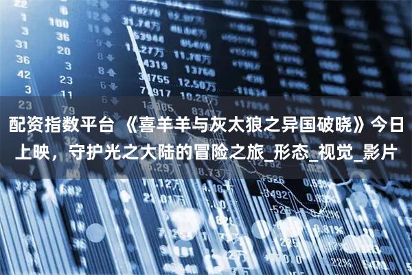配资指数平台 《喜羊羊与灰太狼之异国破晓》今日上映，守护光之大陆的冒险之旅_形态_视觉_影片