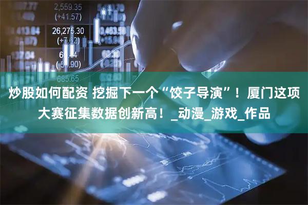炒股如何配资 挖掘下一个“饺子导演”！厦门这项大赛征集数据创新高！_动漫_游戏_作品