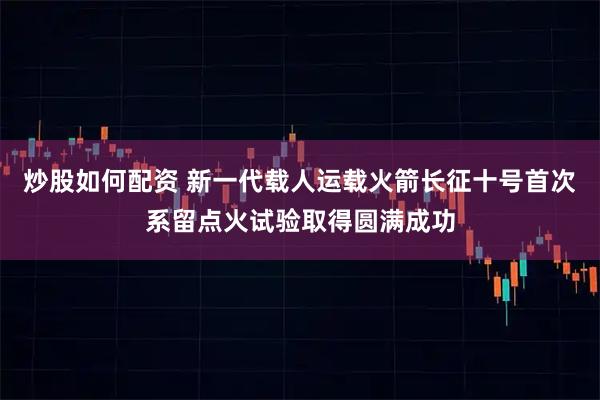 炒股如何配资 新一代载人运载火箭长征十号首次系留点火试验取得圆满成功