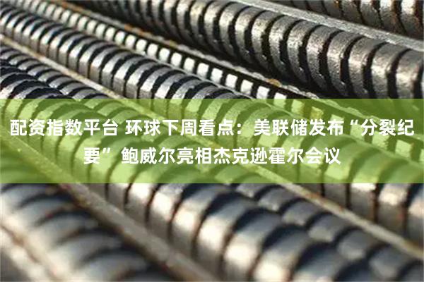 配资指数平台 环球下周看点：美联储发布“分裂纪要” 鲍威尔亮相杰克逊霍尔会议
