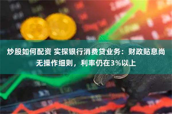 炒股如何配资 实探银行消费贷业务：财政贴息尚无操作细则，利率仍在3%以上