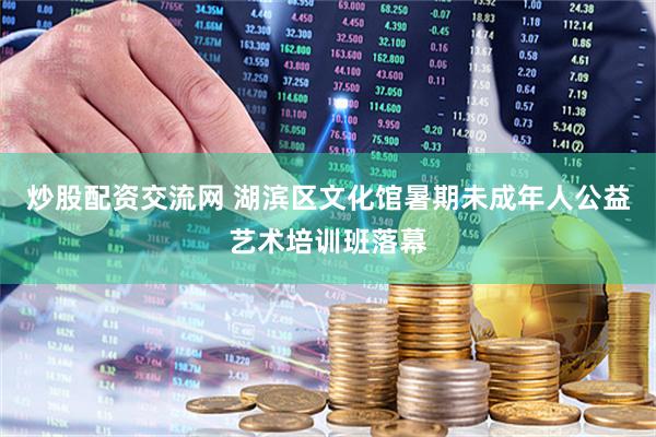 炒股配资交流网 湖滨区文化馆暑期未成年人公益艺术培训班落幕