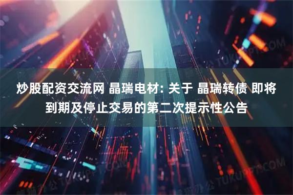 炒股配资交流网 晶瑞电材: 关于 晶瑞转债 即将到期及停止交易的第二次提示性公告