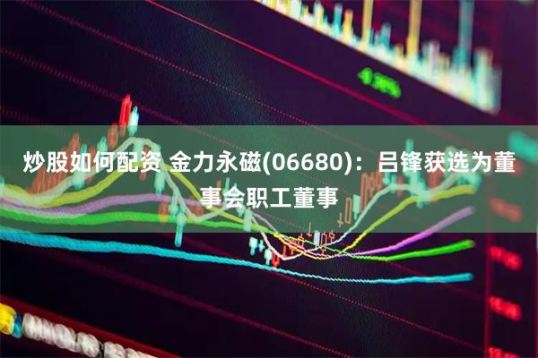 炒股如何配资 金力永磁(06680)：吕锋获选为董事会职工董事