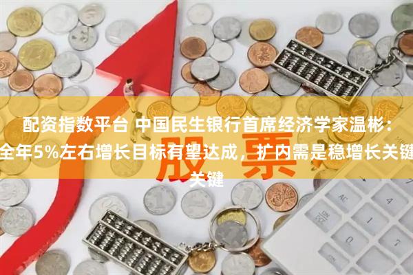 配资指数平台 中国民生银行首席经济学家温彬：全年5%左右增长目标有望达成，扩内需是稳增长关键