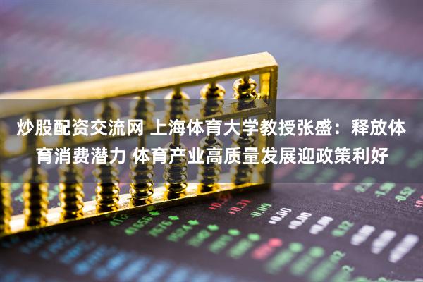 炒股配资交流网 上海体育大学教授张盛：释放体育消费潜力 体育产业高质量发展迎政策利好