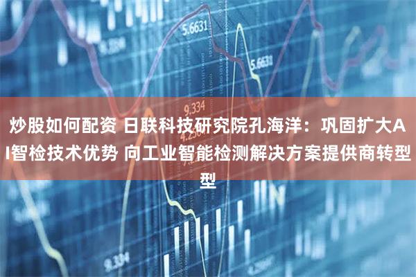 炒股如何配资 日联科技研究院孔海洋：巩固扩大AI智检技术优势 向工业智能检测解决方案提供商转型