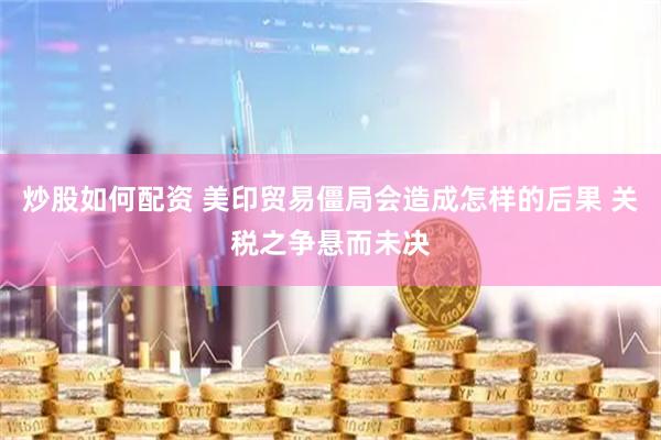 炒股如何配资 美印贸易僵局会造成怎样的后果 关税之争悬而未决