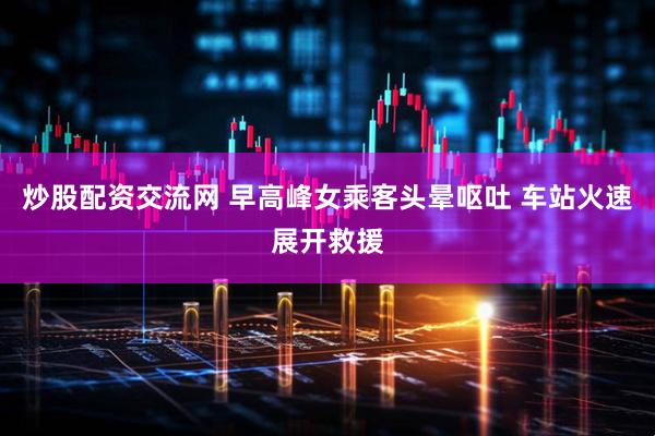 炒股配资交流网 早高峰女乘客头晕呕吐 车站火速展开救援