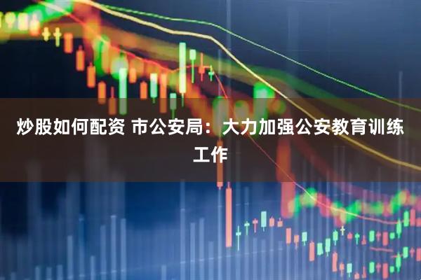 炒股如何配资 市公安局：大力加强公安教育训练工作