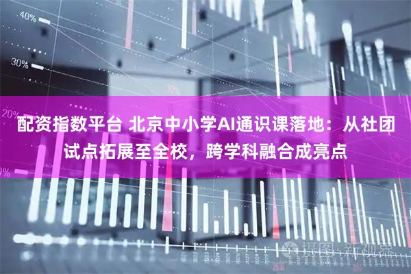 配资指数平台 北京中小学AI通识课落地：从社团试点拓展至全校，跨学科融合成亮点