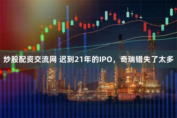 炒股配资交流网 迟到21年的IPO，奇瑞错失了太多