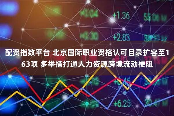 配资指数平台 北京国际职业资格认可目录扩容至163项 多举措打通人力资源跨境流动梗阻