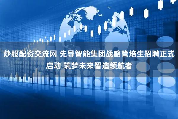 炒股配资交流网 先导智能集团战略管培生招聘正式启动 筑梦未来智造领航者