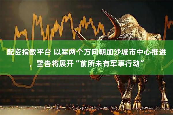 配资指数平台 以军两个方向朝加沙城市中心推进，警告将展开“前所未有军事行动”