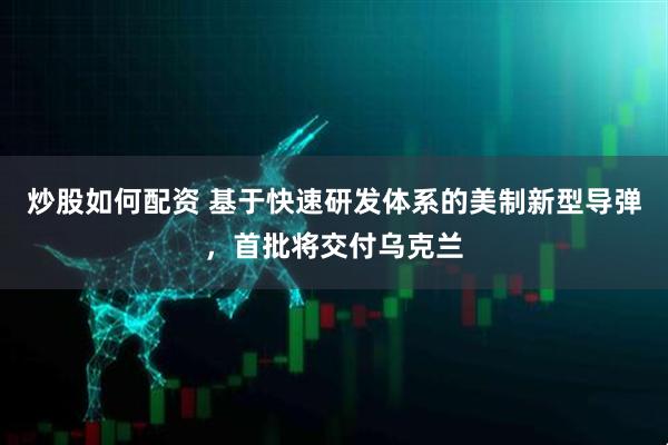 炒股如何配资 基于快速研发体系的美制新型导弹，首批将交付乌克兰