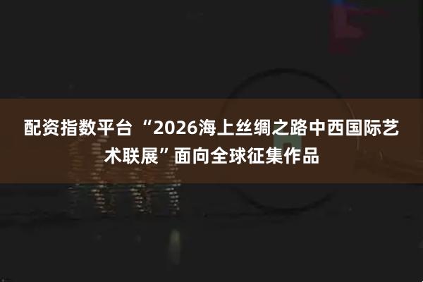 配资指数平台 “2026海上丝绸之路中西国际艺术联展”面向全球征集作品