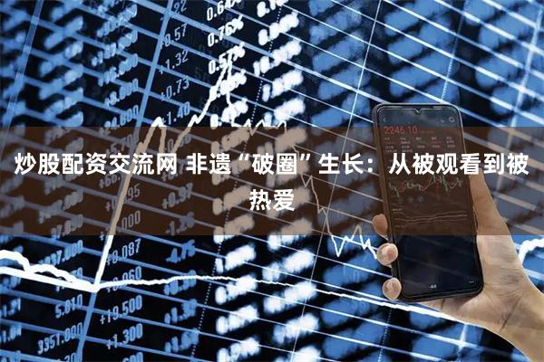 炒股配资交流网 非遗“破圈”生长：从被观看到被热爱
