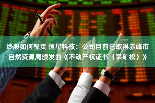 炒股如何配资 恒星科技：公司目前已取得赤峰市自然资源局颁发的《不动产权证书（采矿权）》