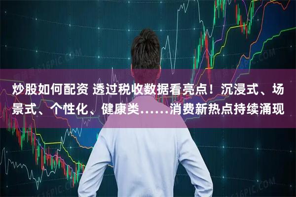 炒股如何配资 透过税收数据看亮点！沉浸式、场景式、个性化、健康类……消费新热点持续涌现