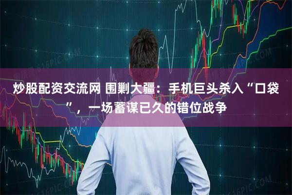 炒股配资交流网 围剿大疆:手机巨头杀入“口袋”,一场蓄谋已久的错位战争