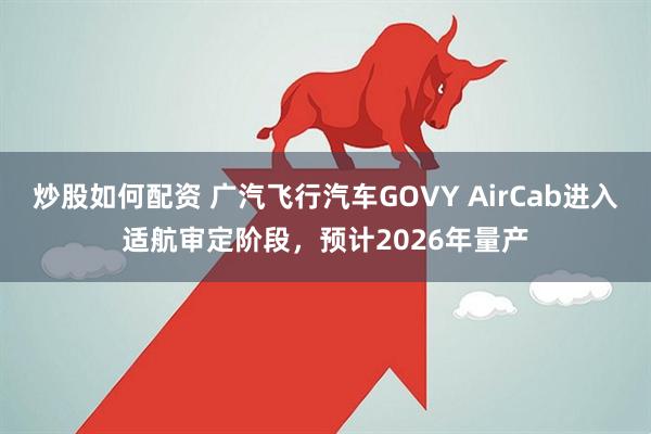 炒股如何配资 广汽飞行汽车GOVY AirCab进入适航审定阶段，预计2026年量产