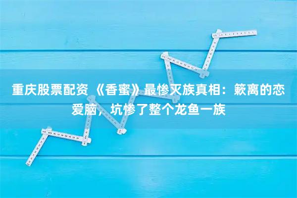 重庆股票配资 《香蜜》最惨灭族真相：簌离的恋爱脑，坑惨了整个龙鱼一族